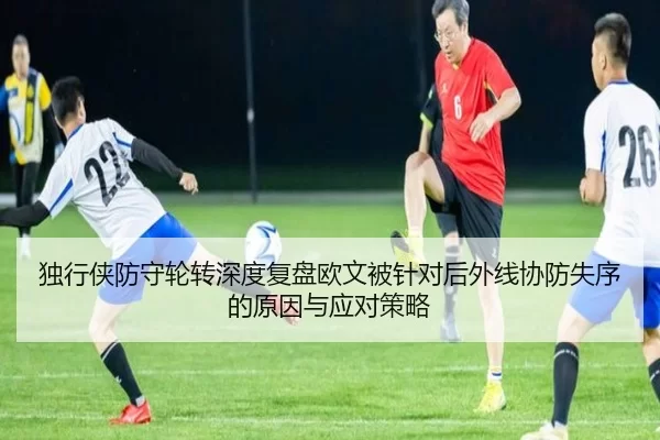 独行侠防守轮转深度复盘欧文被针对后外线协防失序的原因与应对策略